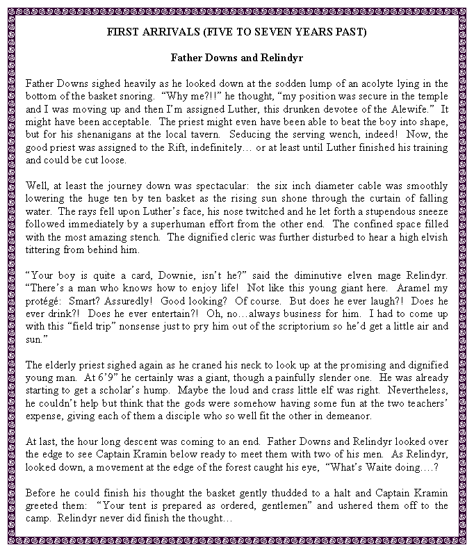 Text Box: FIRST ARRIVALS (FIVE TO SEVEN YEARS PAST)Father Downs and RelindyrFather Downs sighed heavily as he looked down at the sodden lump of an acolyte lying in the bottom of the basket snoring.  Why me?!! he thought, my position was secure in the temple and I was moving up and then Im assigned Luther, this drunken devotee of the Alewife.  It might have been acceptable.  The priest might even have been able to beat the boy into shape, but for his shenanigans at the local tavern.  Seducing the serving wench, indeed!  Now, the good priest was assigned to the Rift, indefinitely or at least until Luther finished his training and could be cut loose.Well, at least the journey down was spectacular:  the six inch diameter cable was smoothly lowering the huge ten by ten basket as the rising sun shone through the curtain of falling water.  The rays fell upon Luthers face, his nose twitched and he let forth a stupendous sneeze followed immediately by a superhuman effort from the other end.  The confined space filled with the most amazing stench.  The dignified cleric was further disturbed to hear a high elvish tittering from behind him.Your boy is quite a card, Downie, isnt he? said the diminutive elven mage Relindyr.  Theres a man who knows how to enjoy life!  Not like this young giant here.  Aramel my protg:  Smart? Assuredly!  Good looking?  Of course.  But does he ever laugh?!  Does he ever drink?!  Does he ever entertain?!  Oh, noalways business for him.  I had to come up with this field trip nonsense just to pry him out of the scriptorium so hed get a little air and sun.The elderly priest sighed again as he craned his neck to look up at the promising and dignified young man.  At 69 he certainly was a giant, though a painfully slender one.  He was already starting to get a scholars hump.  Maybe the loud and crass little elf was right.  Nevertheless, he couldnt help but think that the gods were somehow having some fun at the two teachers expense, giving each of them a disciple who so well fit the other in demeanor.At last, the hour long descent was coming to an end.  Father Downs and Relindyr looked over the edge to see Captain Kramin below ready to meet them with two of his men.  As Relindyr, looked down, a movement at the edge of the forest caught his eye,  Whats Waite doing.?Before he could finish his thought the basket gently thudded to a halt and Captain Kramin greeted them:  Your tent is prepared as ordered, gentlemen and ushered them off to the camp.  Relindyr never did finish the thought